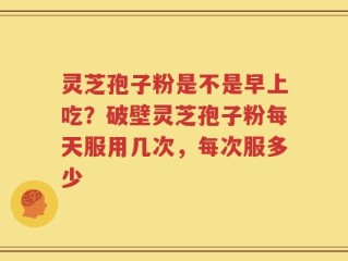 灵芝孢子粉是不是早上吃？破壁灵芝孢子粉每天服用几次，每次服多少