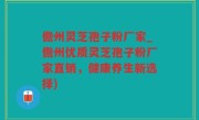 儋州灵芝孢子粉厂家_儋州优质灵芝孢子粉厂家直销，健康养生新选择)