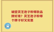 破壁灵芝孢子粉哪款品牌好用？灵芝孢子粉哪个牌子好又实惠