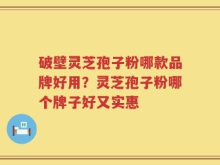 破壁灵芝孢子粉哪款品牌好用？灵芝孢子粉哪个牌子好又实惠