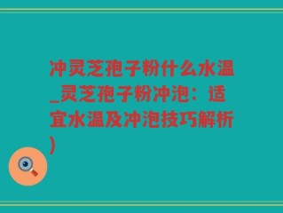 冲灵芝孢子粉什么水温_灵芝孢子粉冲泡：适宜水温及冲泡技巧解析)
