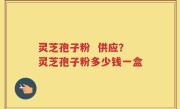 灵芝孢子粉  供应？灵芝孢子粉多少钱一盒