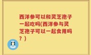 西洋参可以和灵芝孢子一起吃吗(西洋参与灵芝孢子可以一起食用吗？)
