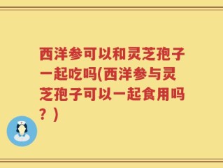 西洋参可以和灵芝孢子一起吃吗(西洋参与灵芝孢子可以一起食用吗？)