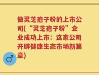 做灵芝孢子粉的上市公司(“灵芝孢子粉”企业成功上市：这家公司开辟健康生态市场新篇章)