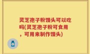 灵芝孢子粉馒头可以吃吗(灵芝孢子粉可食用，可用来制作馒头)