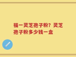 福一灵芝孢子粉？灵芝孢子粉多少钱一盒