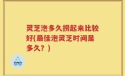 灵芝泡多久捞起来比较好(最佳泡灵芝时间是多久？)