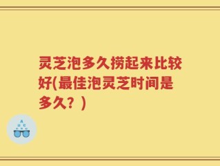 灵芝泡多久捞起来比较好(最佳泡灵芝时间是多久？)