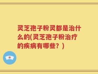 灵芝孢子粉灵都是治什么的(灵芝孢子粉治疗的疾病有哪些？)