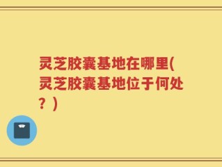 灵芝胶囊基地在哪里(灵芝胶囊基地位于何处？)