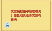 灵芝破壁孢子粉咽喉炎？慢性咽炎吃赤灵芝有用吗