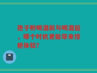 孢子粉喝酒前与喝酒后，哪个时机更能带来惊艳体验？