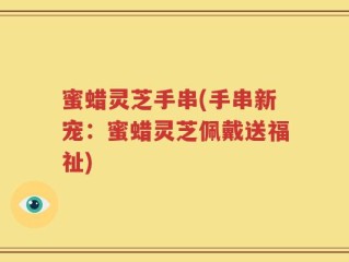 蜜蜡灵芝手串(手串新宠：蜜蜡灵芝佩戴送福祉)