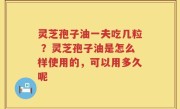 灵芝孢子油一夫吃几粒 ？灵芝孢子油是怎么样使用的，可以用多久呢