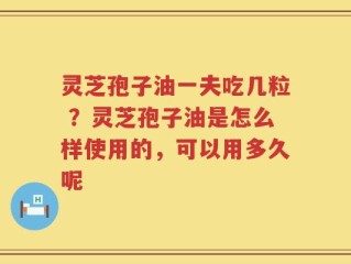 灵芝孢子油一夫吃几粒 ？灵芝孢子油是怎么样使用的，可以用多久呢
