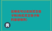 在哪买可以买到灵芝孢子粉(购买灵芝孢子粉的渠道推荐)