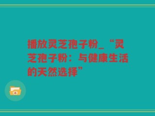 播放灵芝孢子粉_“灵芝孢子粉：与健康生活的天然选择”