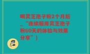 喝灵芝孢子粉2个月后_“连续服用灵芝孢子粉60天的体验与效果分享”)