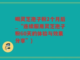 喝灵芝孢子粉2个月后_“连续服用灵芝孢子粉60天的体验与效果分享”)
