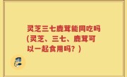 灵芝三七鹿茸能同吃吗(灵芝、三七、鹿茸可以一起食用吗？)
