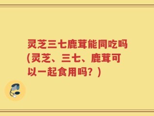 灵芝三七鹿茸能同吃吗(灵芝、三七、鹿茸可以一起食用吗？)