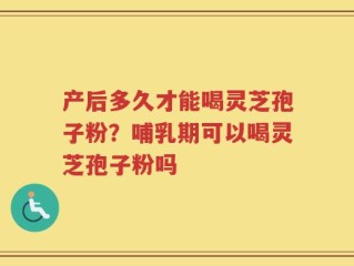 产后多久才能喝灵芝孢子粉？哺乳期可以喝灵芝孢子粉吗