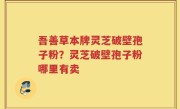 吾善草本牌灵芝破壁孢子粉？灵芝破壁孢子粉哪里有卖