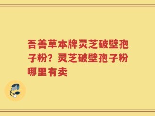 吾善草本牌灵芝破壁孢子粉？灵芝破壁孢子粉哪里有卖