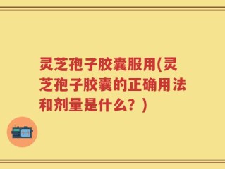 灵芝孢子胶囊服用(灵芝孢子胶囊的正确用法和剂量是什么？)