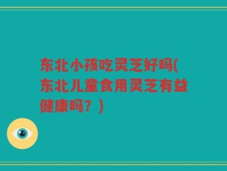 东北小孩吃灵芝好吗(东北儿童食用灵芝有益健康吗？)