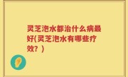 灵芝泡水都治什么病最好(灵芝泡水有哪些疗效？)