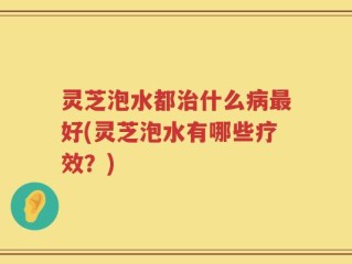 灵芝泡水都治什么病最好(灵芝泡水有哪些疗效？)