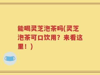 能喝灵芝泡茶吗(灵芝泡茶可口饮用？来看这里！)