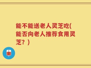 能不能送老人灵芝吃(能否向老人推荐食用灵芝？)