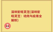深圳宏旺灵芝(深圳宏旺灵芝：功效与应用全解析)
