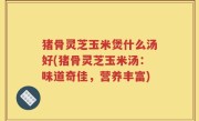 猪骨灵芝玉米煲什么汤好(猪骨灵芝玉米汤：味道奇佳，营养丰富)