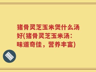猪骨灵芝玉米煲什么汤好(猪骨灵芝玉米汤：味道奇佳，营养丰富)