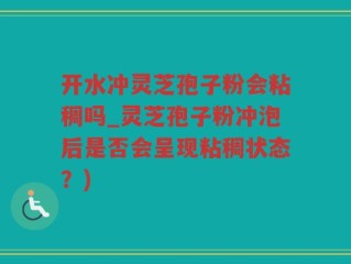 开水冲灵芝孢子粉会粘稠吗_灵芝孢子粉冲泡后是否会呈现粘稠状态？)