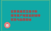 百草易康灵芝孢子粉 探寻其产地背后的独特优势与品质奥秘