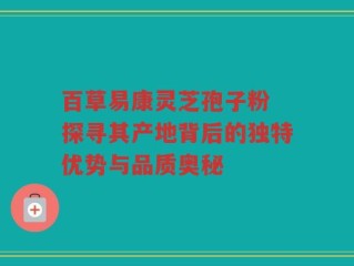 百草易康灵芝孢子粉 探寻其产地背后的独特优势与品质奥秘
