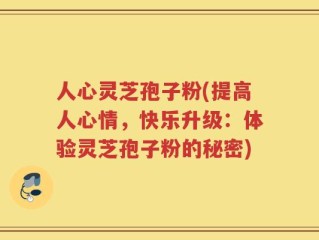 人心灵芝孢子粉(提高人心情，快乐升级：体验灵芝孢子粉的秘密)