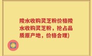 陵水收购灵芝粉价格陵水收购灵芝粉，抢占品质原产地，价格合理)