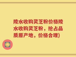 陵水收购灵芝粉价格陵水收购灵芝粉，抢占品质原产地，价格合理)