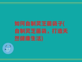 如何自制灵芝菌袋子(自制灵芝菌袋，打造天然健康生活)