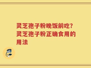 灵芝孢子粉晚饭前吃？灵芝孢子粉正确食用的用法
