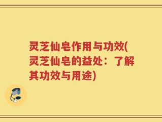灵芝仙皂作用与功效(灵芝仙皂的益处：了解其功效与用途)