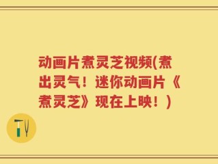 动画片煮灵芝视频(煮出灵气！迷你动画片《煮灵芝》现在上映！)