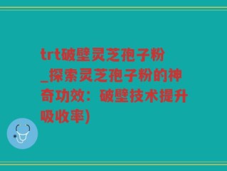 trt破壁灵芝孢子粉_探索灵芝孢子粉的神奇功效：破壁技术提升吸收率)