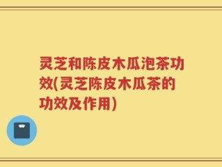 灵芝和陈皮木瓜泡茶功效(灵芝陈皮木瓜茶的功效及作用)